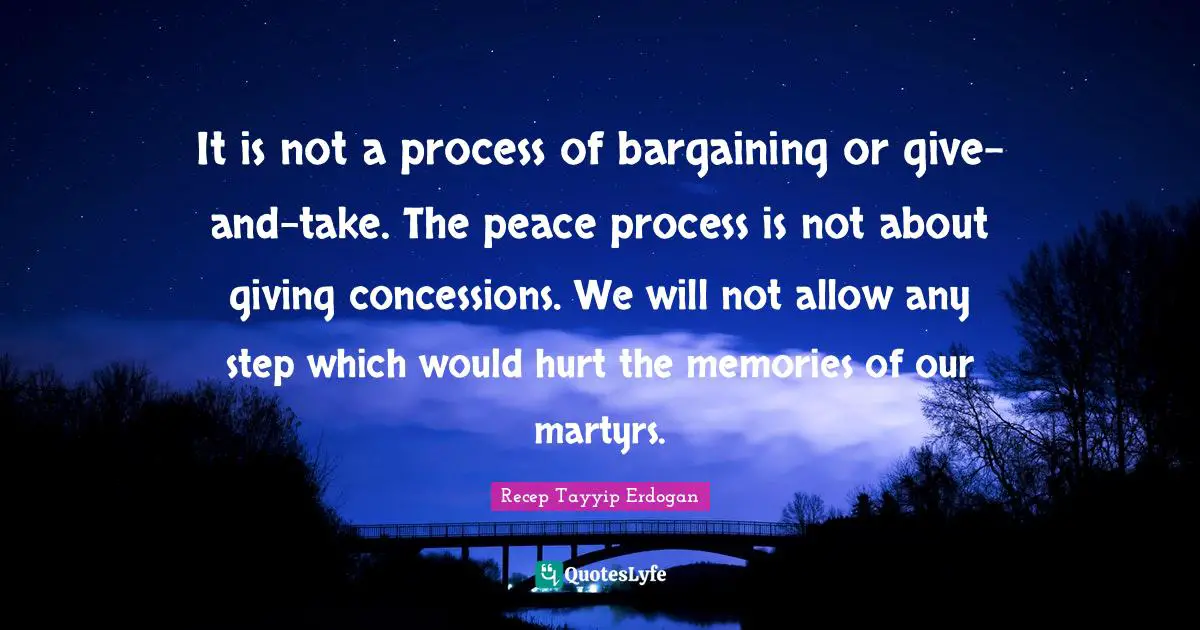 It is not a process of bargaining or give-and-take. The peace process is not about giving concessions. We will not allow any step which would hurt the memories of our martyrs.