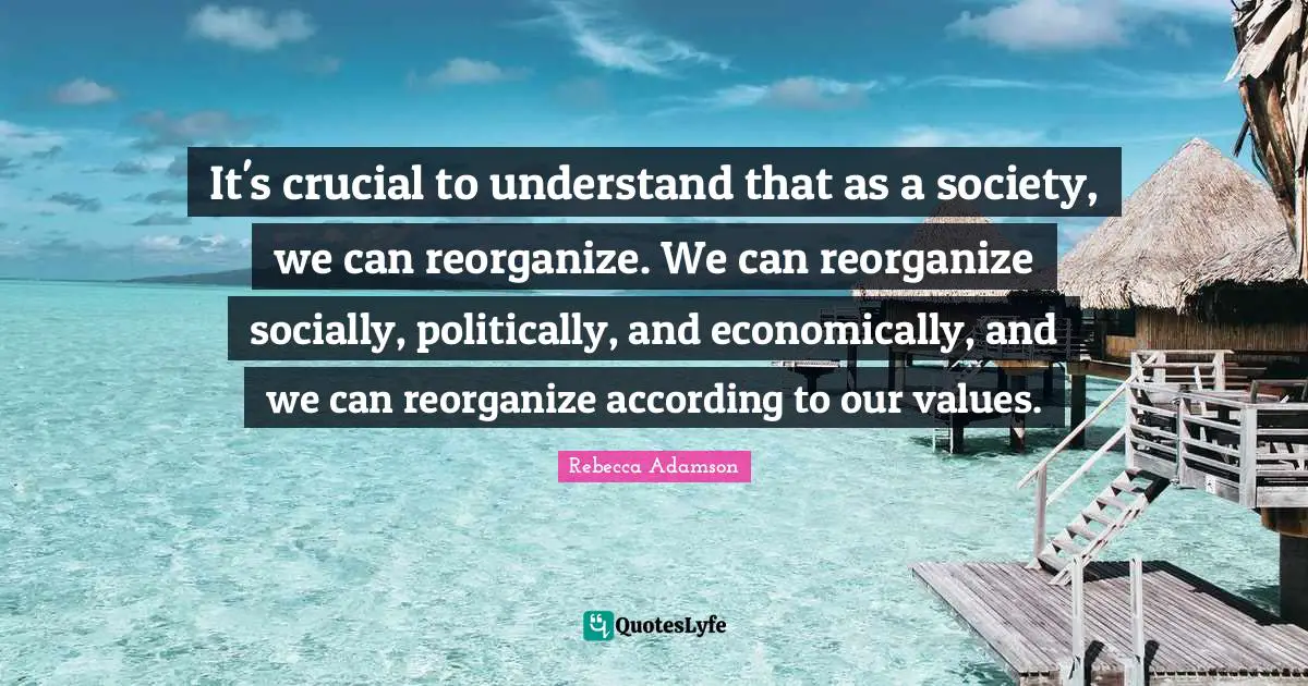 It's crucial to understand that as a society, we can reorganize. We can reorganize socially, politically, and economically, and we can reorganize according to our values.