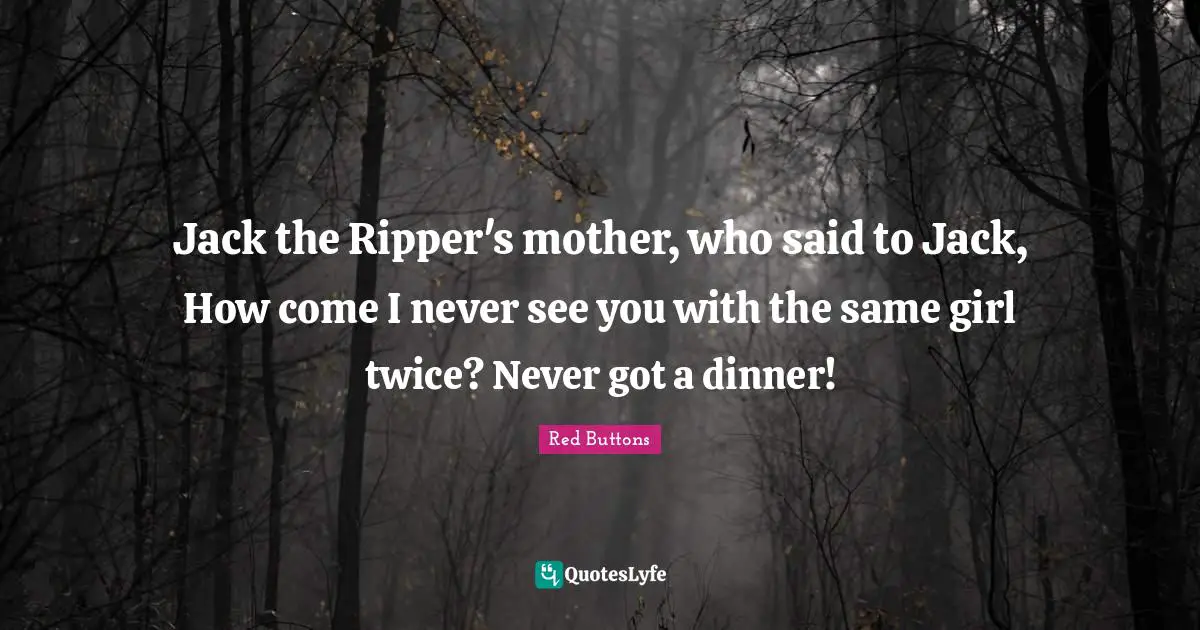 Jack the Ripper's mother, who said to Jack, How come I never see you with the same girl twice? Never got a dinner!
