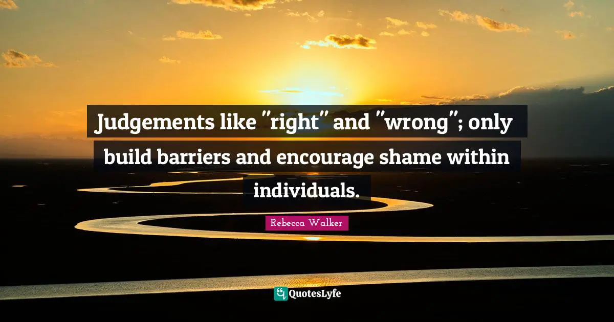Judgements like "right" and "wrong"; only build barriers and encourage shame within individuals.