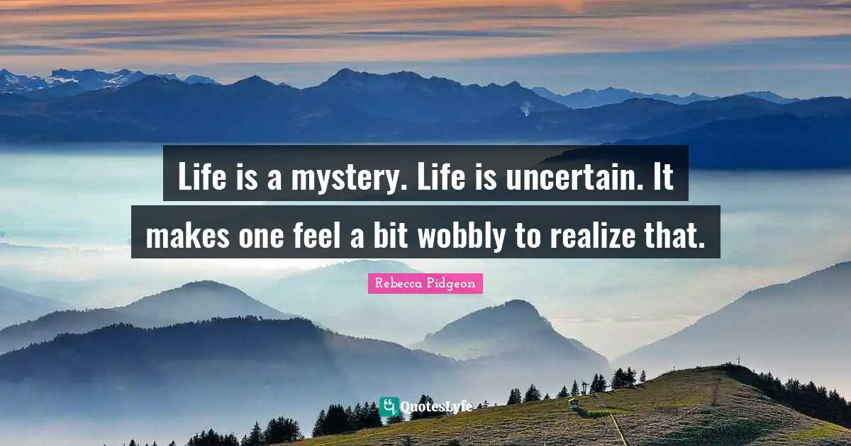 Life is a mystery. Life is uncertain. It makes one feel a bit wobbly to realize that.