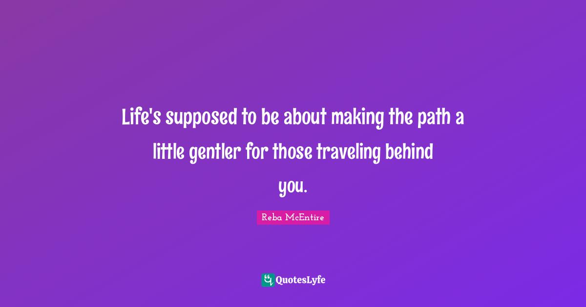 Life's supposed to be about making the path a little gentler for those traveling behind you.