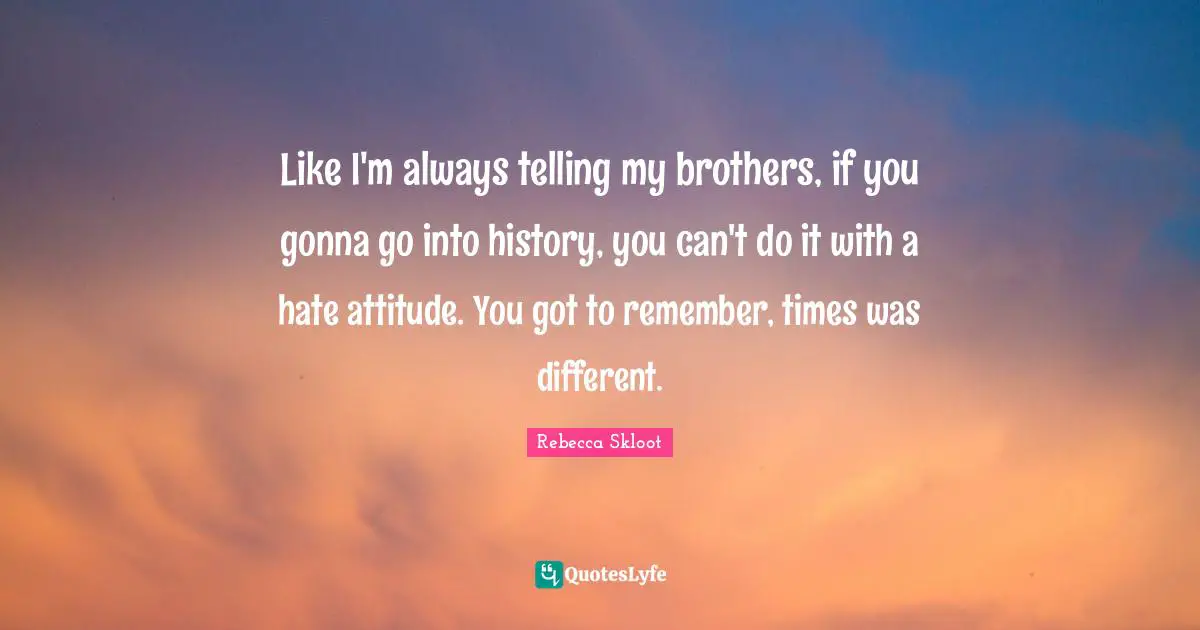 Like I'm always telling my brothers, if you gonna go into history, you can't do it with a hate attitude. You got to remember, times was different.