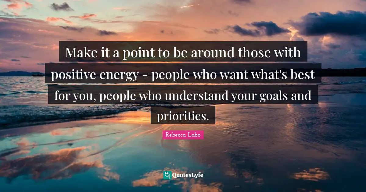 Make it a point to be around those with positive energy - people who want what's best for you, people who understand your goals and priorities.