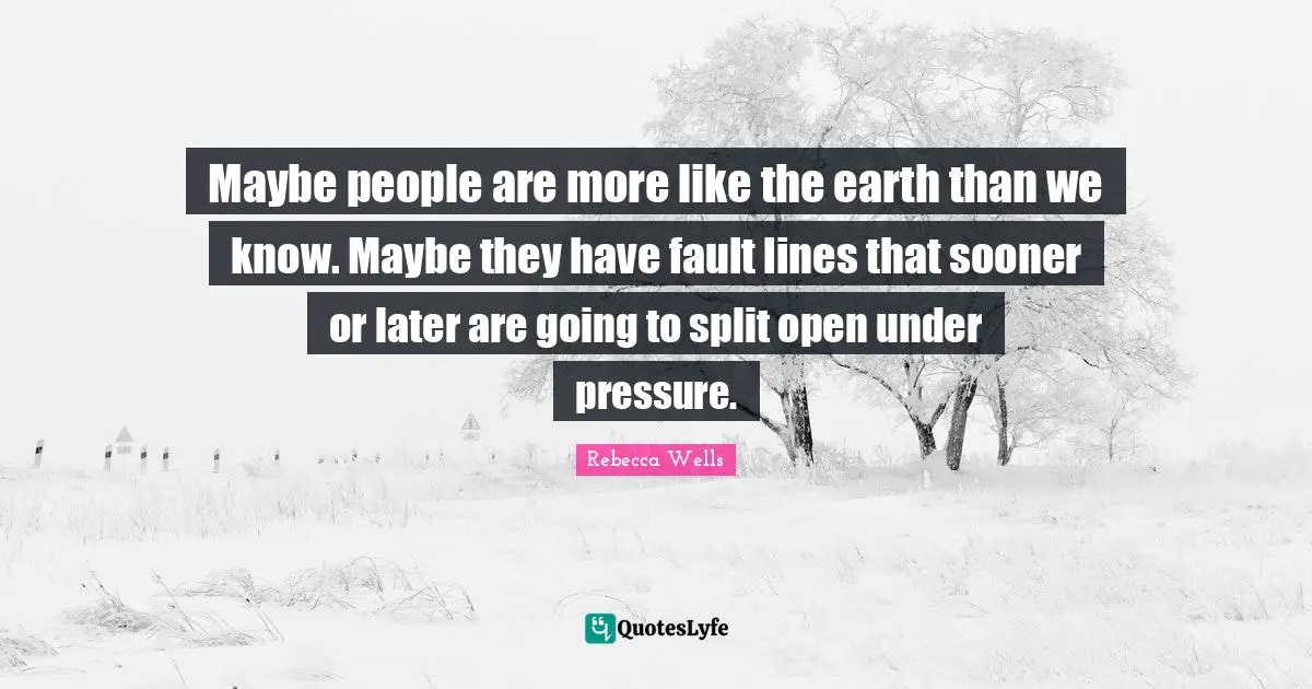 Maybe people are more like the earth than we know. Maybe they have fault lines that sooner or later are going to split open under pressure.
