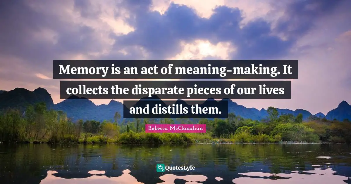 Memory is an act of meaning-making. It collects the disparate pieces of our lives and distills them.