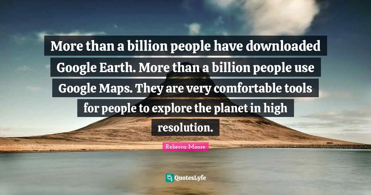 More than a billion people have downloaded Google Earth. More than a billion people use Google Maps. They are very comfortable tools for people to explore the planet in high resolution.