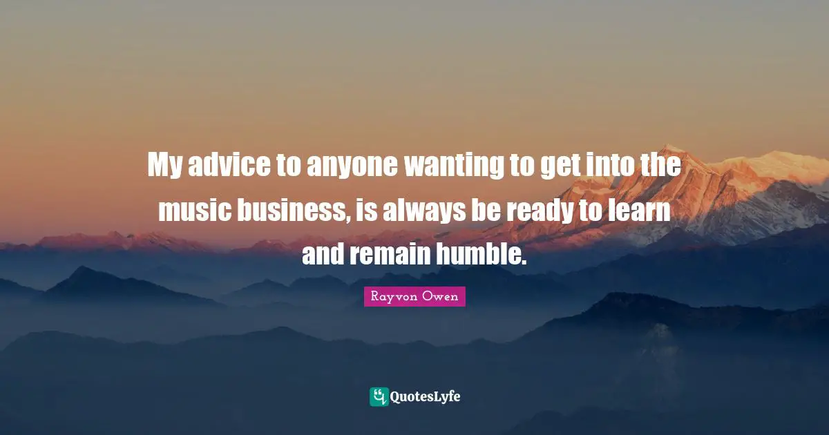 My advice to anyone wanting to get into the music business, is always be ready to learn and remain humble.