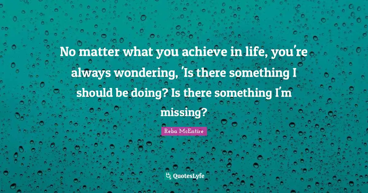 No matter what you achieve in life, you're always wondering, 'Is there something I should be doing? Is there something I'm missing?