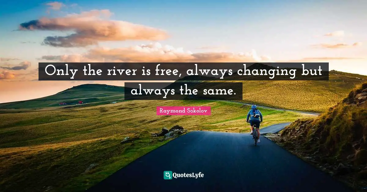 Only the river is free, always changing but always the same.