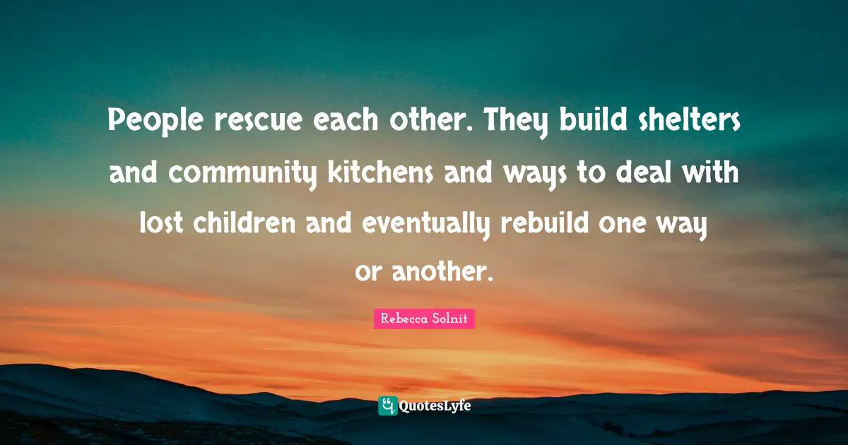 People rescue each other. They build shelters and community kitchens and ways to deal with lost children and eventually rebuild one way or another.