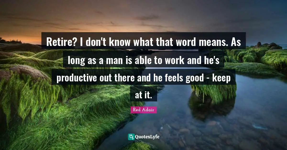 Retire? I don't know what that word means. As long as a man is able to work and he's productive out there and he feels good - keep at it.