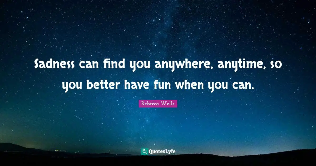 Sadness can find you anywhere, anytime, so you better have fun when you can.