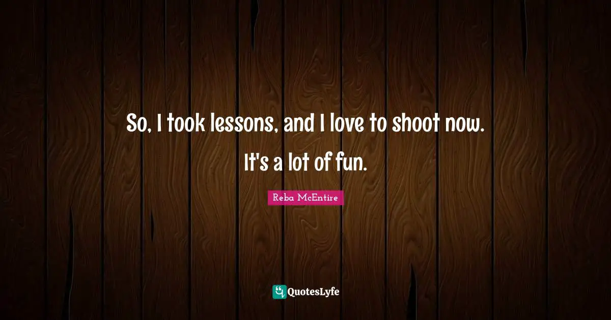 So, I took lessons, and I love to shoot now. It's a lot of fun.