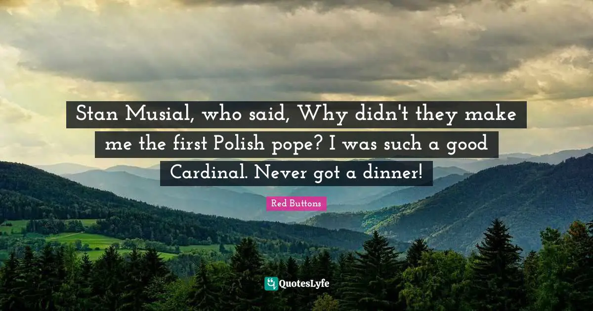 Stan Musial, who said, Why didn't they make me the first Polish pope? I was such a good Cardinal. Never got a dinner!