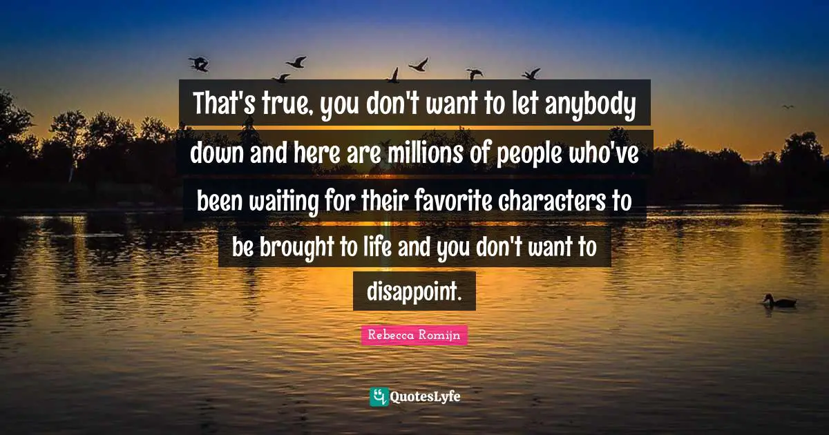 That's true, you don't want to let anybody down and here are millions of people who've been waiting for their favorite characters to be brought to life and you don't want to disappoint.