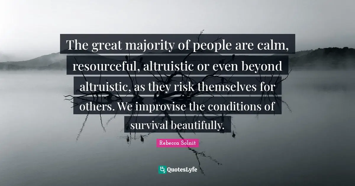 The great majority of people are calm, resourceful, altruistic or even beyond altruistic, as they risk themselves for others. We improvise the conditions of survival beautifully.