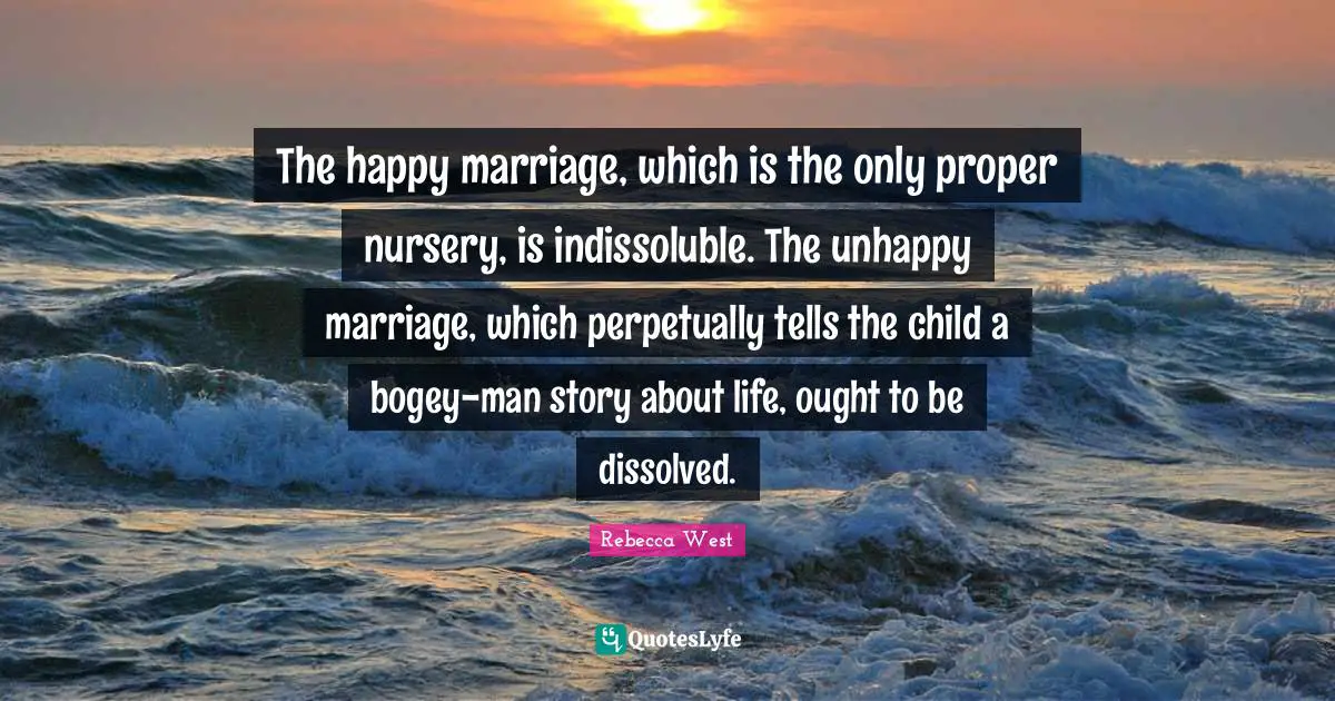 The happy marriage, which is the only proper nursery, is indissoluble. The unhappy marriage, which perpetually tells the child a bogey-man story about life, ought to be dissolved.