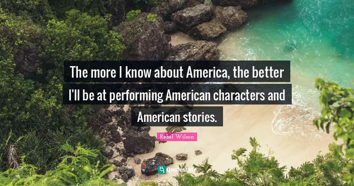 The more I know about America, the better I'll be at performing American characters and American stories.