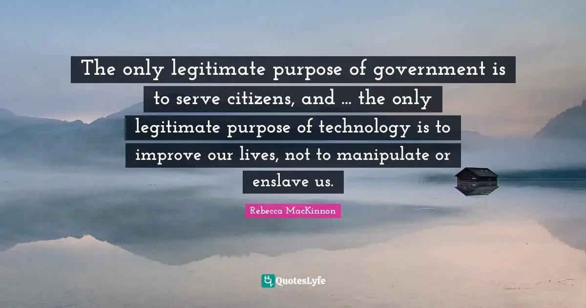 The only legitimate purpose of government is to serve citizens, and ... the only legitimate purpose of technology is to improve our lives, not to manipulate or enslave us.