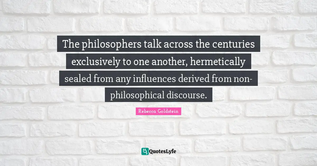 The philosophers talk across the centuries exclusively to one another, hermetically sealed from any influences derived from non-philosophical discourse.