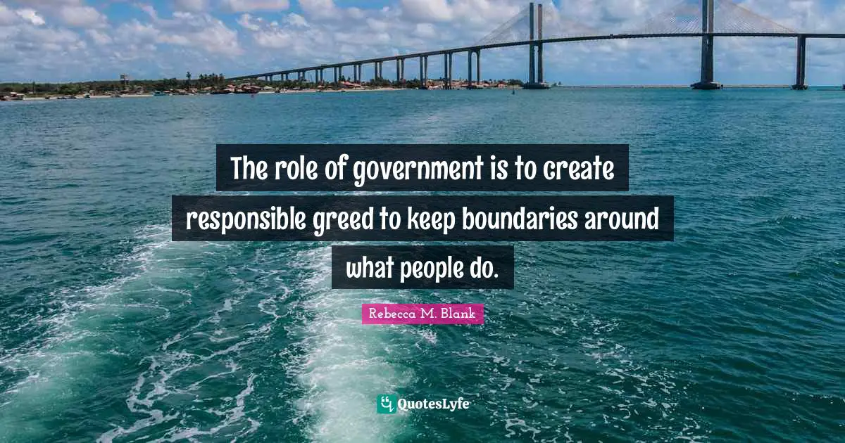 The role of government is to create responsible greed to keep boundaries around what people do.