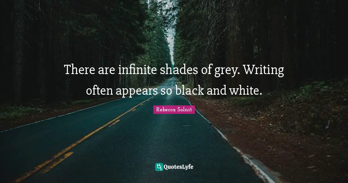 There are infinite shades of grey. Writing often appears so black and white.