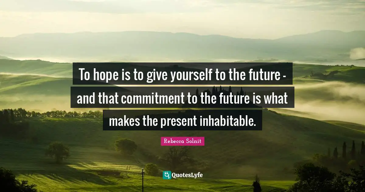 To hope is to give yourself to the future - and that commitment to the future is what makes the present inhabitable.