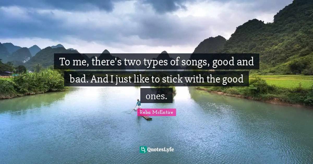 To me, there's two types of songs, good and bad. And I just like to stick with the good ones.