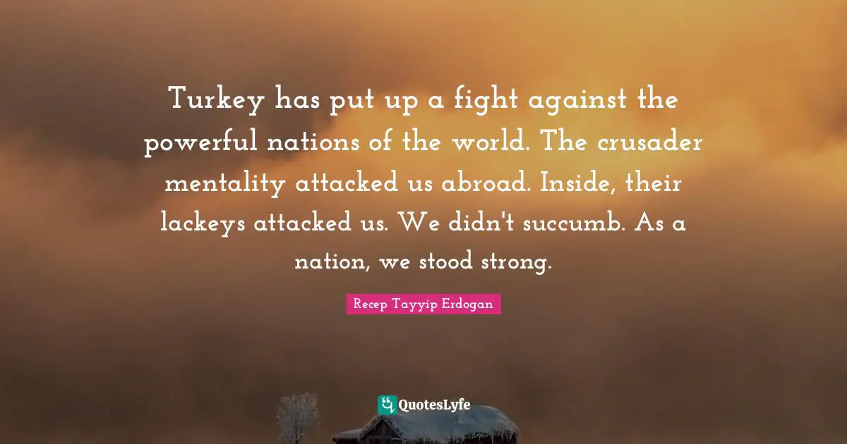 Turkey has put up a fight against the powerful nations of the world. The crusader mentality attacked us abroad. Inside, their lackeys attacked us. We didn't succumb. As a nation, we stood strong.