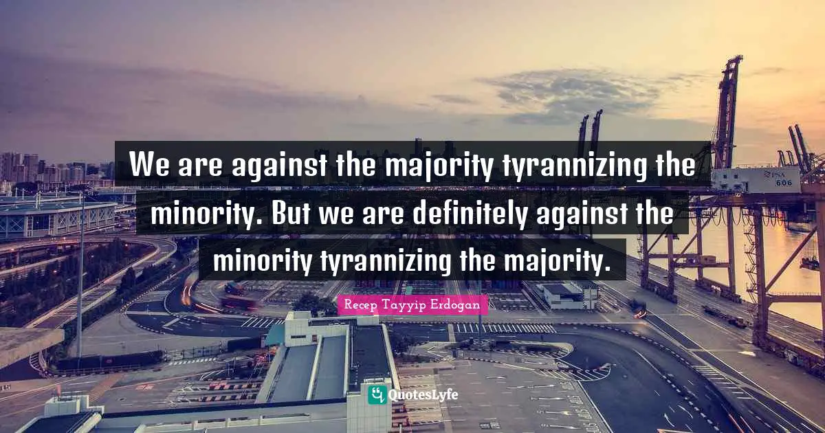 We are against the majority tyrannizing the minority. But we are definitely against the minority tyrannizing the majority.