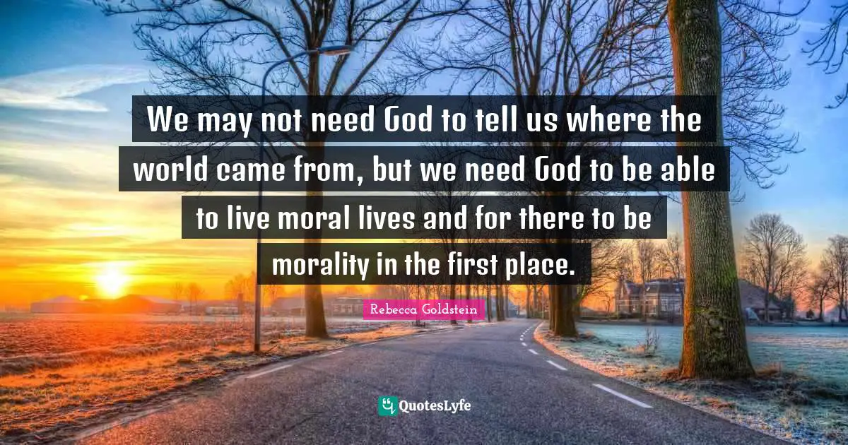 We may not need God to tell us where the world came from, but we need God to be able to live moral lives and for there to be morality in the first place.
