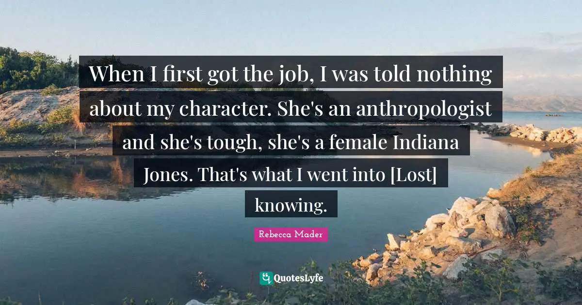 When I first got the job, I was told nothing about my character. She's an anthropologist and she's tough, she's a female Indiana Jones. That's what I went into [Lost] knowing.