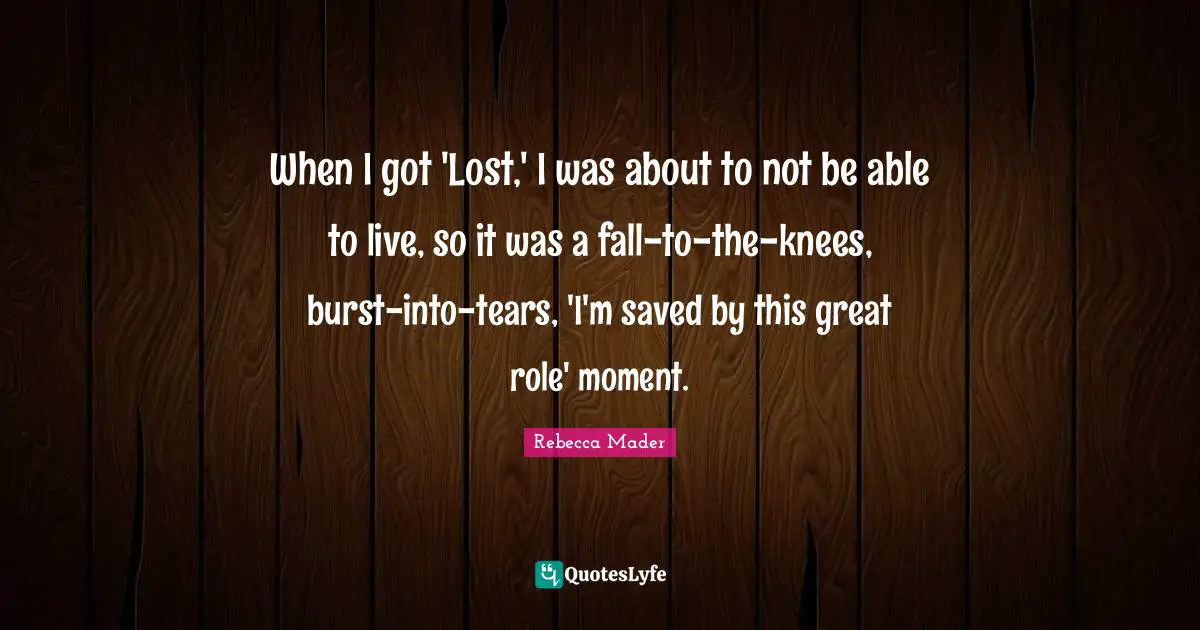 When I got 'Lost,' I was about to not be able to live, so it was a fall-to-the-knees, burst-into-tears, 'I'm saved by this great role' moment.