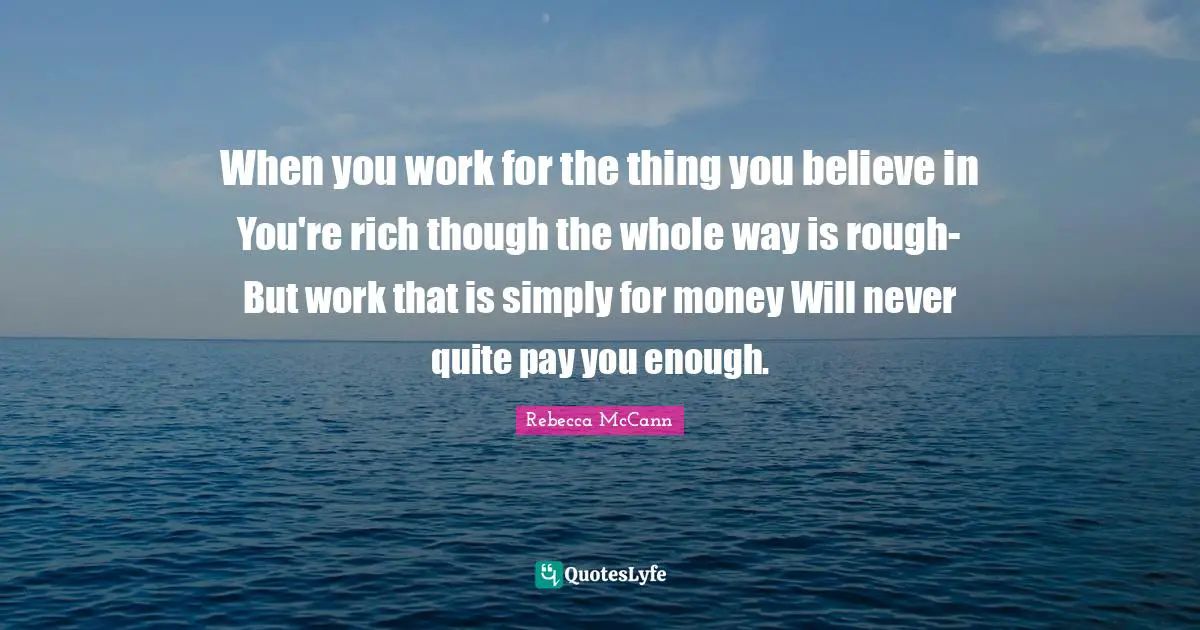 Believe In You Quotes: "When you work for the thing you believe in You're rich though the whole way is rough- But work that is simply for money Will never quite pay you enough."