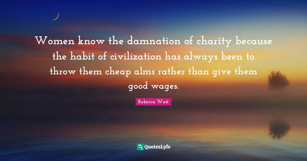 Women know the damnation of charity because the habit of civilization has always been to throw them cheap alms rather than give them good wages.