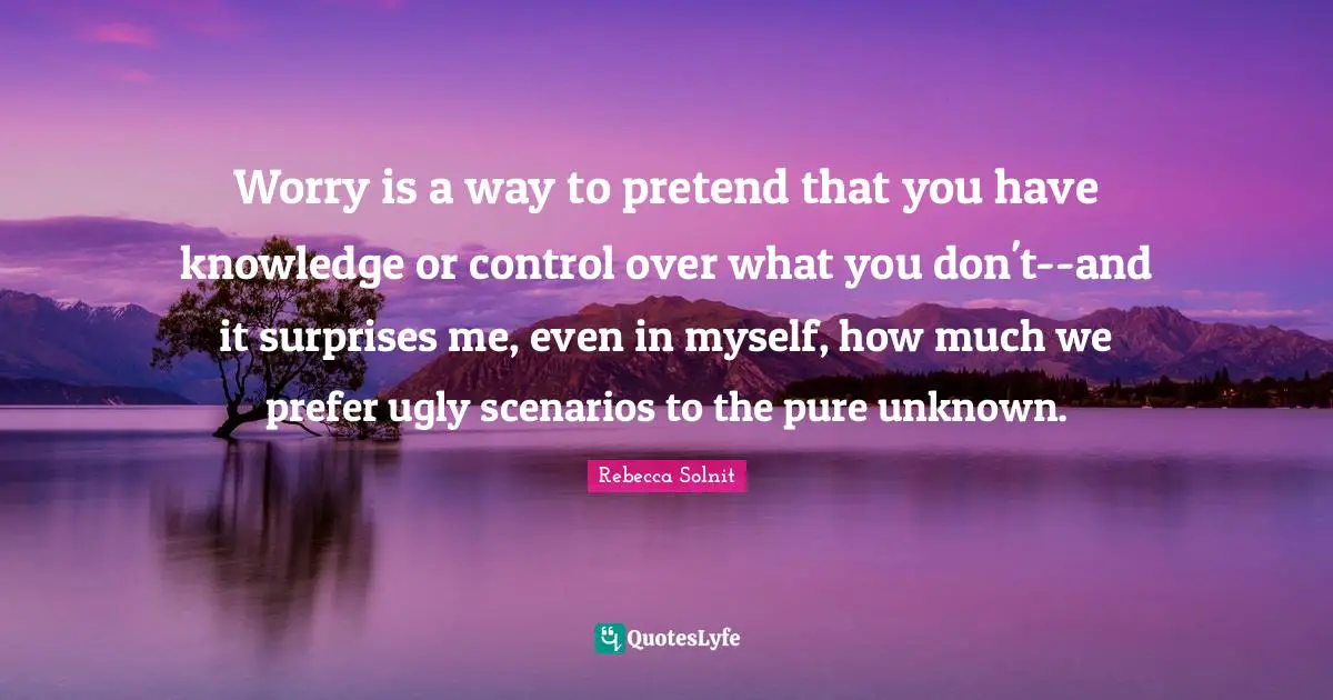 Worry is a way to pretend that you have knowledge or control over what you don't--and it surprises me, even in myself, how much we prefer ugly scenarios to the pure unknown.