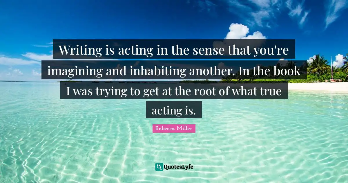 Rebecca Miller Quotes: "Writing is acting in the sense that you're imagining and inhabiting another. In the book I was trying to get at the root of what true acting is."