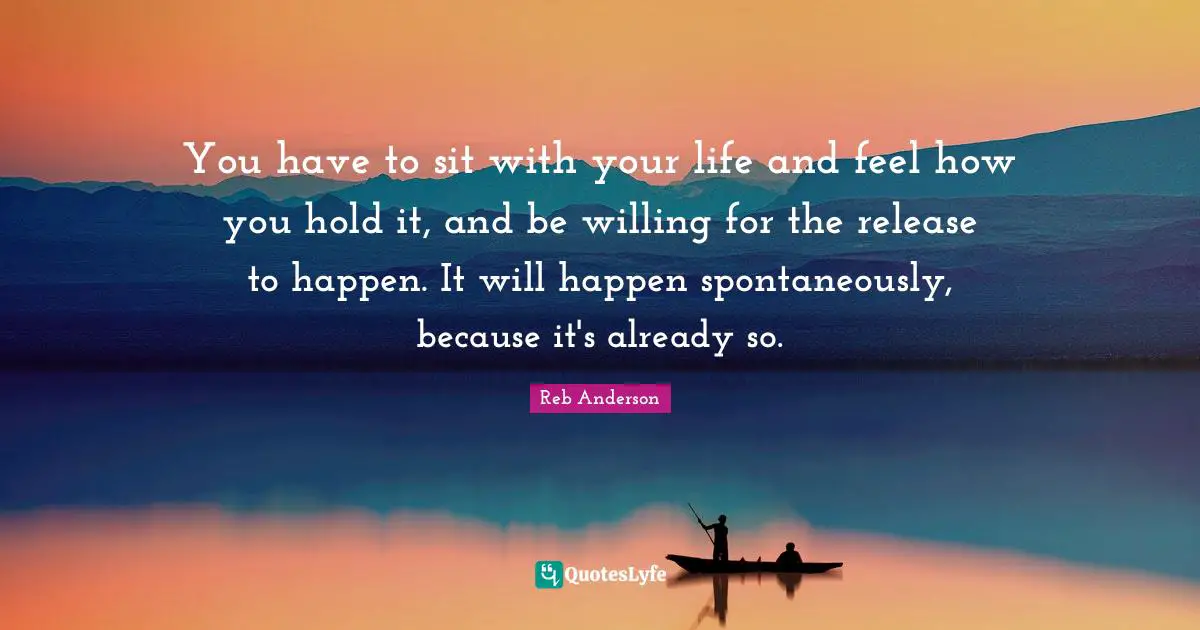 You have to sit with your life and feel how you hold it, and be willing for the release to happen. It will happen spontaneously, because it's already so.