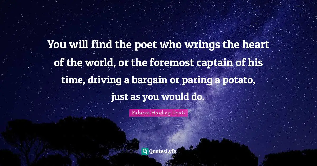 You will find the poet who wrings the heart of the world, or the foremost captain of his time, driving a bargain or paring a potato, just as you would do.