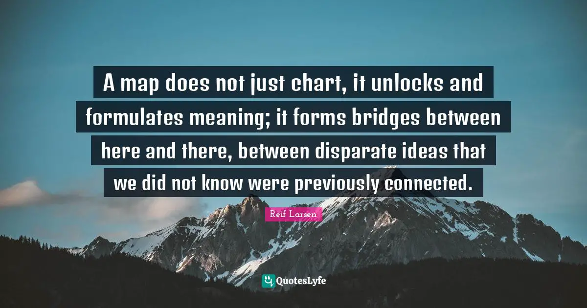 Here Quotes: "A map does not just chart, it unlocks and formulates meaning; it forms bridges between here and there, between disparate ideas that we did not know were previously connected."