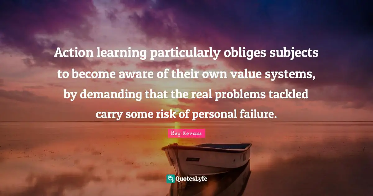 Action learning particularly obliges subjects to become aware of their own value systems, by demanding that the real problems tackled carry some risk of personal failure.