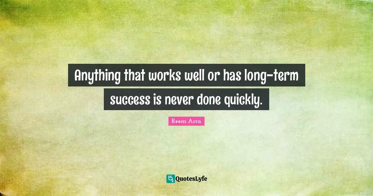 Anything that works well or has long-term success is never done quickly.