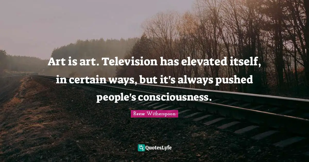 Art is art. Television has elevated itself, in certain ways, but it's always pushed people's consciousness.
