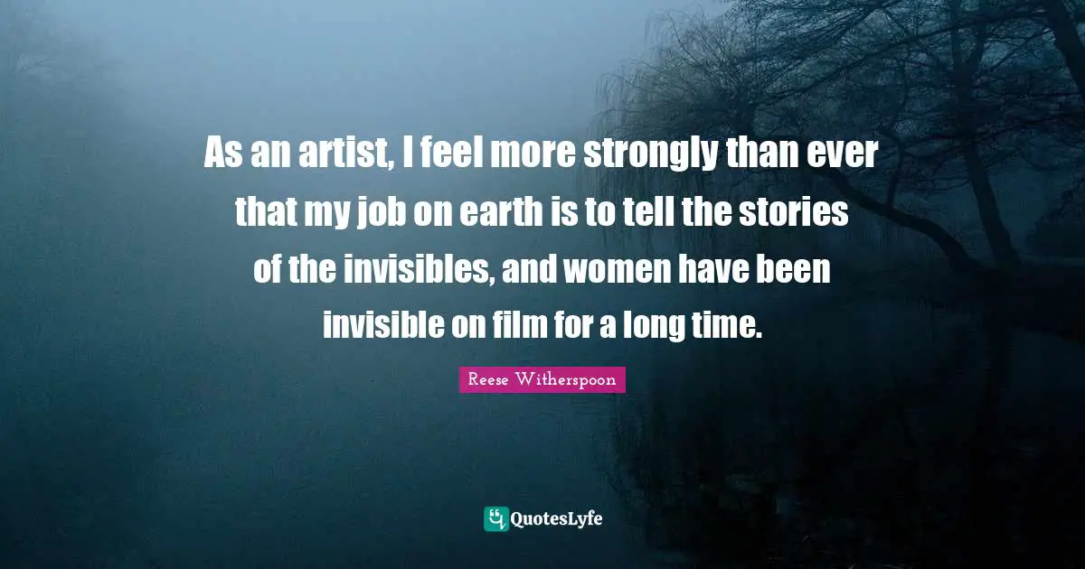 As an artist, I feel more strongly than ever that my job on earth is to tell the stories of the invisibles, and women have been invisible on film for a long time.