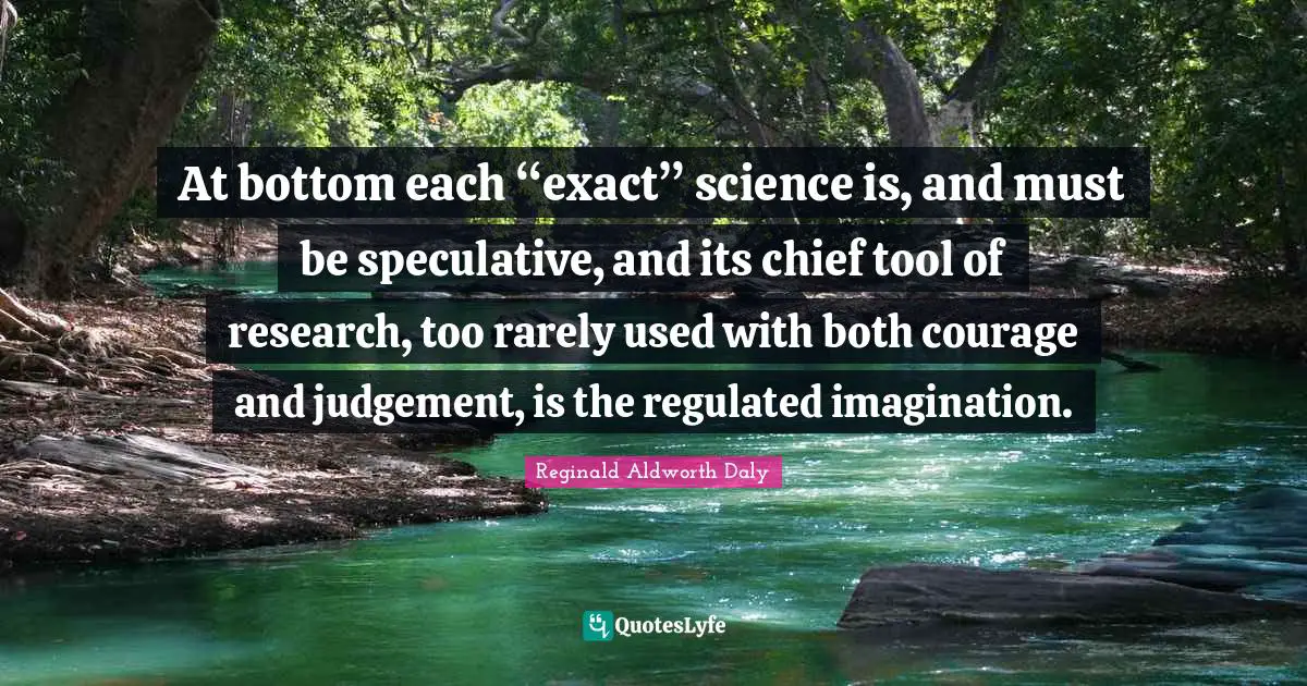 At bottom each “exact” science is, and must be speculative, and its chief tool of research, too rarely used with both courage and judgement, is the regulated imagination.