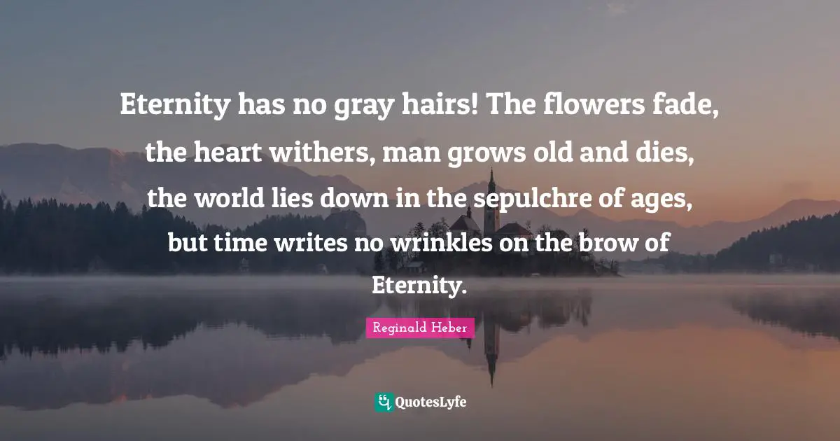 Reginald Heber Quotes: "Eternity has no gray hairs! The flowers fade, the heart withers, man grows old and dies, the world lies down in the sepulchre of ages, but time writes no wrinkles on the brow of Eternity."