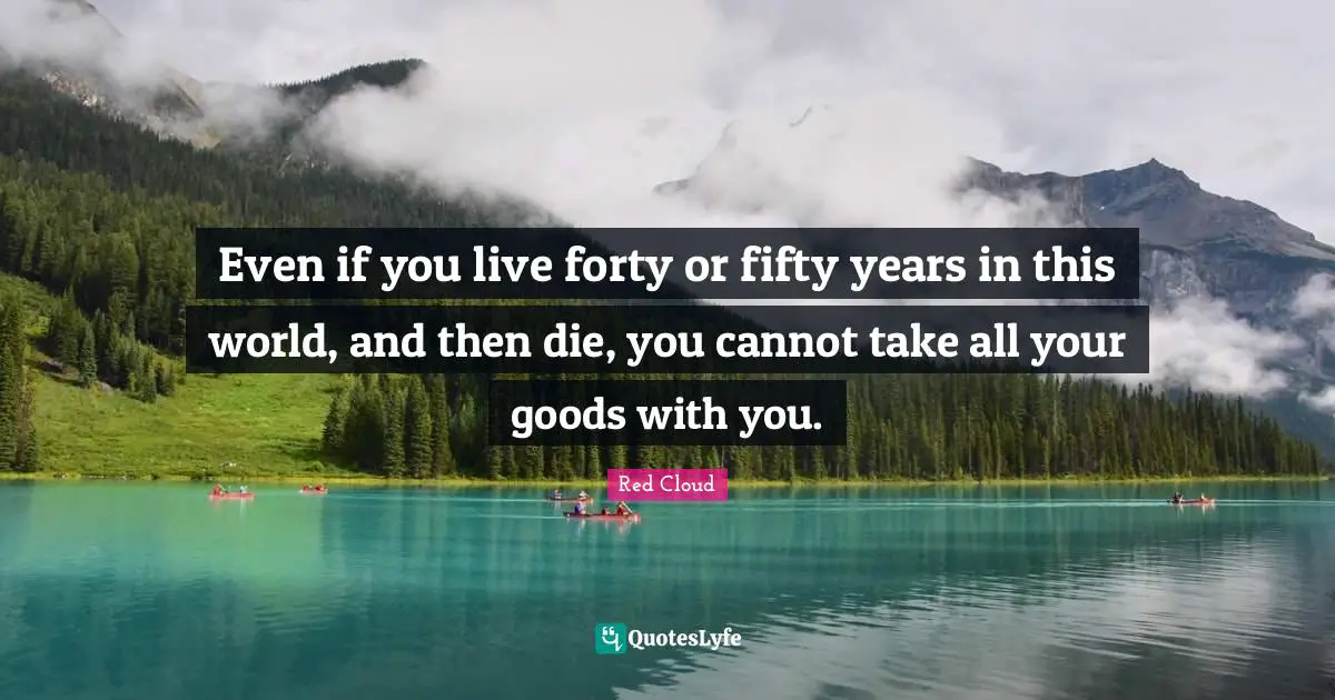 Forty Quotes: "Even if you live forty or fifty years in this world, and then die, you cannot take all your goods with you."