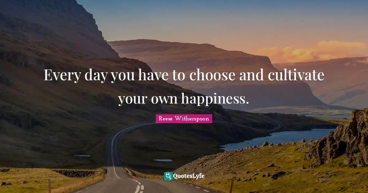 Every day you have to choose and cultivate your own happiness.