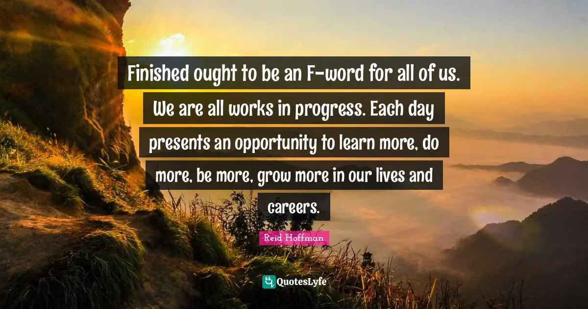 Finished ought to be an F-word for all of us. We are all works in progress. Each day presents an opportunity to learn more, do more, be more, grow more in our lives and careers.